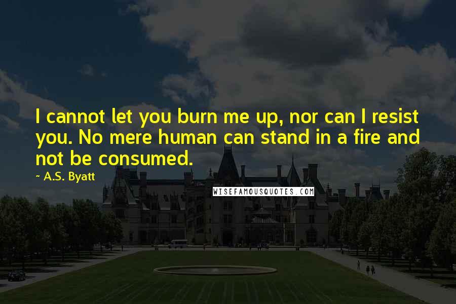 A.S. Byatt Quotes: I cannot let you burn me up, nor can I resist you. No mere human can stand in a fire and not be consumed.