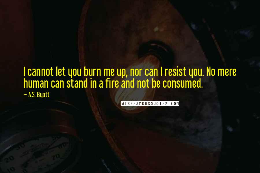 A.S. Byatt Quotes: I cannot let you burn me up, nor can I resist you. No mere human can stand in a fire and not be consumed.