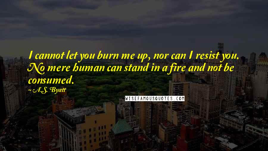 A.S. Byatt Quotes: I cannot let you burn me up, nor can I resist you. No mere human can stand in a fire and not be consumed.