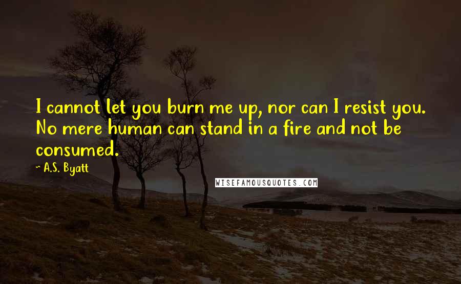 A.S. Byatt Quotes: I cannot let you burn me up, nor can I resist you. No mere human can stand in a fire and not be consumed.