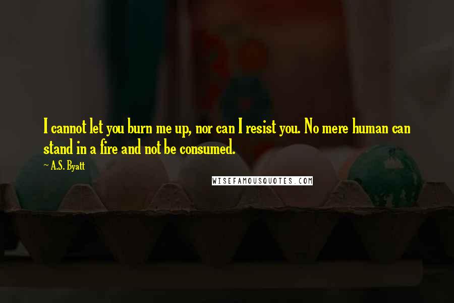 A.S. Byatt Quotes: I cannot let you burn me up, nor can I resist you. No mere human can stand in a fire and not be consumed.