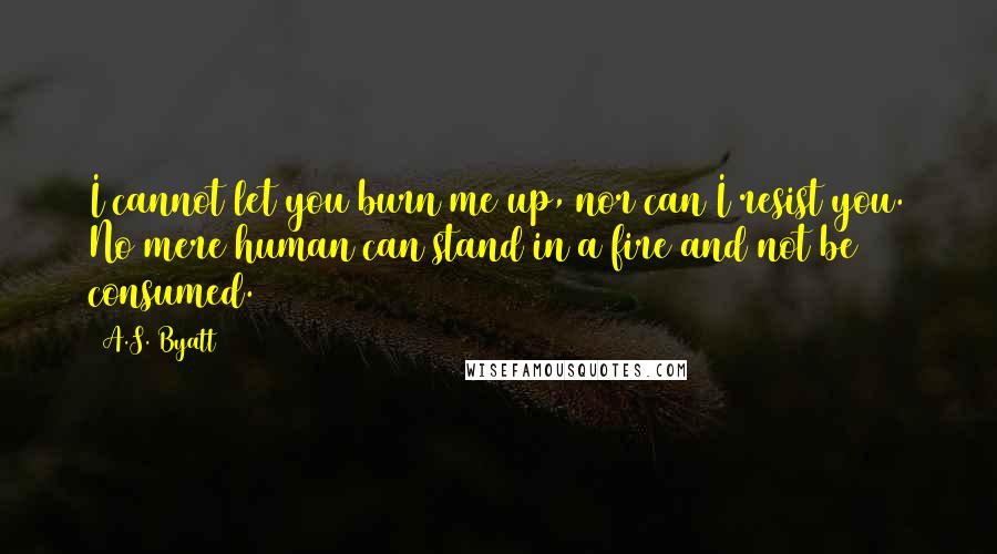 A.S. Byatt Quotes: I cannot let you burn me up, nor can I resist you. No mere human can stand in a fire and not be consumed.