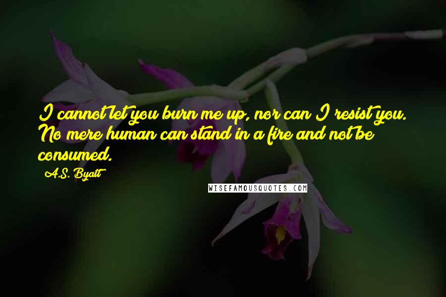 A.S. Byatt Quotes: I cannot let you burn me up, nor can I resist you. No mere human can stand in a fire and not be consumed.