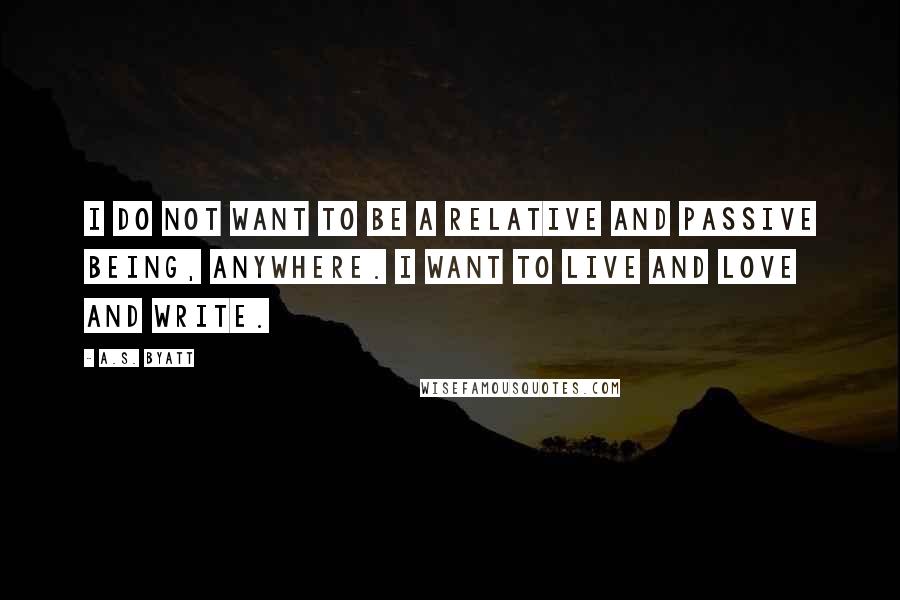 A.S. Byatt Quotes: I do not want to be a relative and passive being, anywhere. I want to live and love and write.