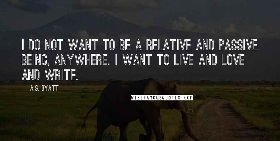 A.S. Byatt Quotes: I do not want to be a relative and passive being, anywhere. I want to live and love and write.