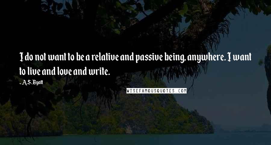 A.S. Byatt Quotes: I do not want to be a relative and passive being, anywhere. I want to live and love and write.