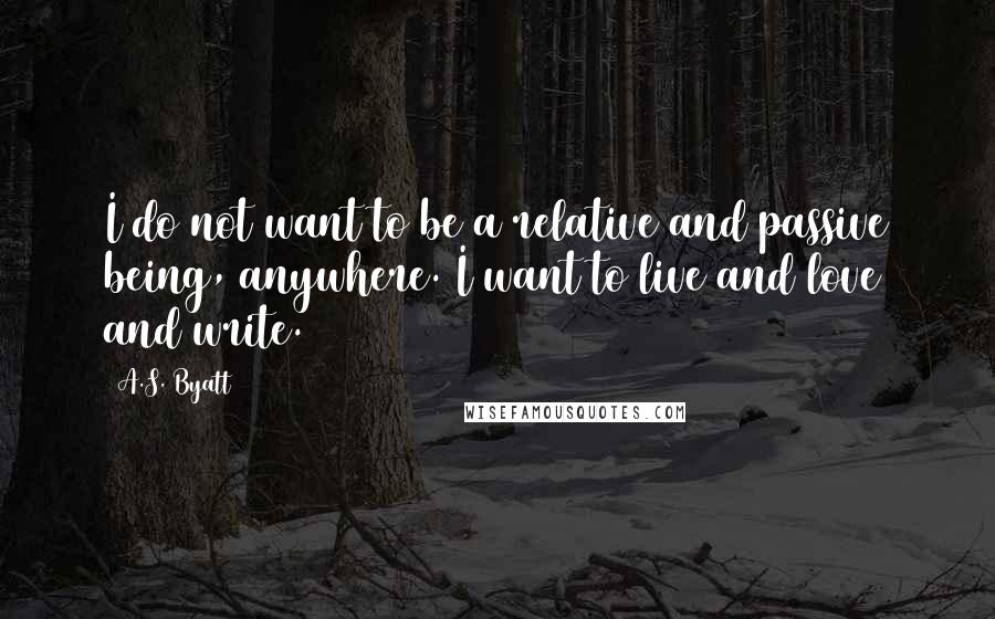 A.S. Byatt Quotes: I do not want to be a relative and passive being, anywhere. I want to live and love and write.