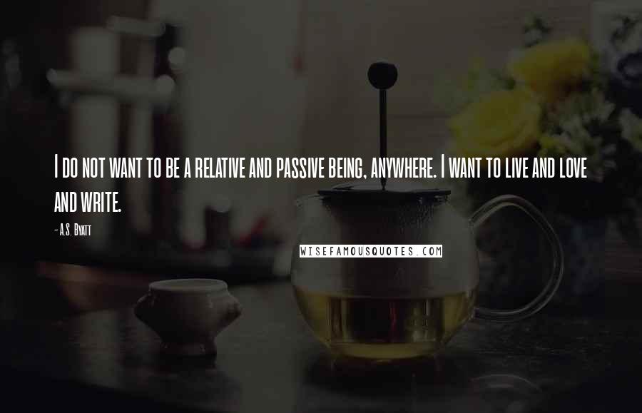 A.S. Byatt Quotes: I do not want to be a relative and passive being, anywhere. I want to live and love and write.