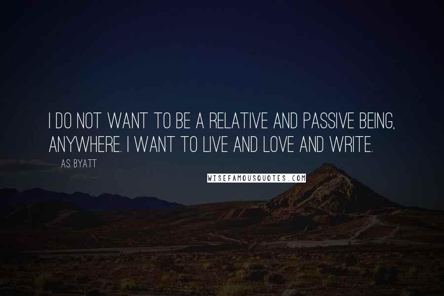 A.S. Byatt Quotes: I do not want to be a relative and passive being, anywhere. I want to live and love and write.