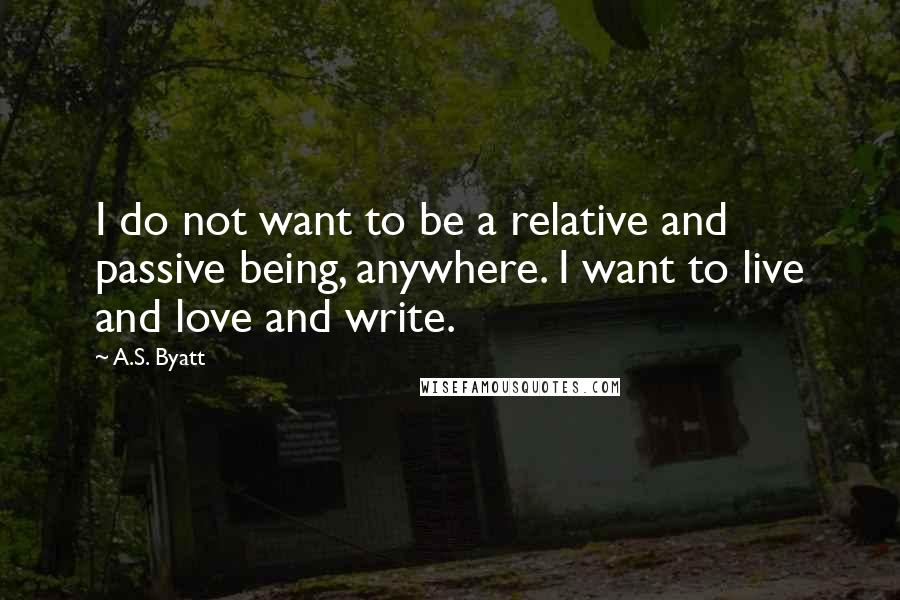 A.S. Byatt Quotes: I do not want to be a relative and passive being, anywhere. I want to live and love and write.