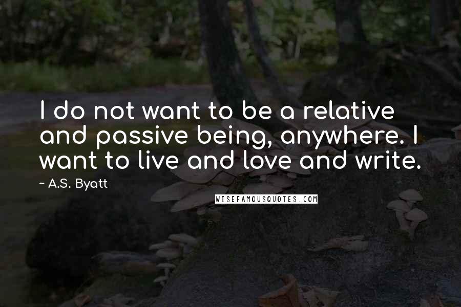 A.S. Byatt Quotes: I do not want to be a relative and passive being, anywhere. I want to live and love and write.