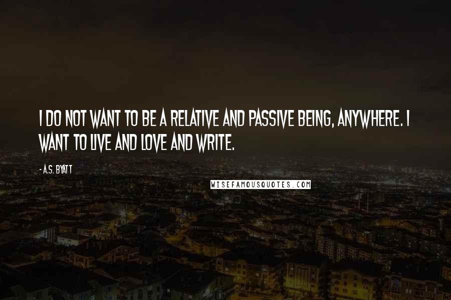 A.S. Byatt Quotes: I do not want to be a relative and passive being, anywhere. I want to live and love and write.