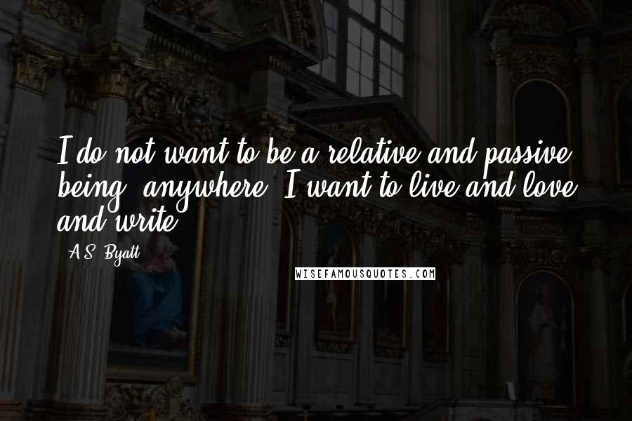 A.S. Byatt Quotes: I do not want to be a relative and passive being, anywhere. I want to live and love and write.