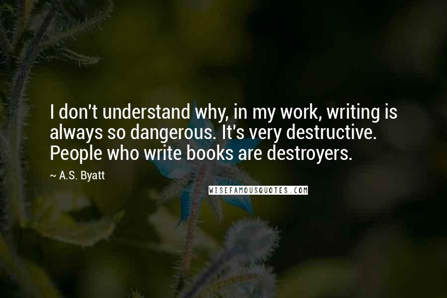 A.S. Byatt Quotes: I don't understand why, in my work, writing is always so dangerous. It's very destructive. People who write books are destroyers.