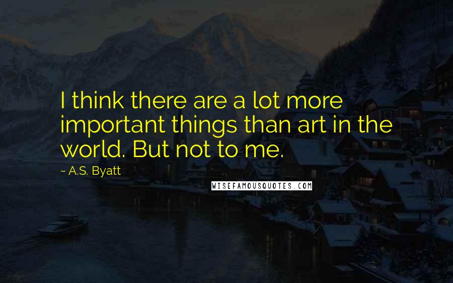 A.S. Byatt Quotes: I think there are a lot more important things than art in the world. But not to me.