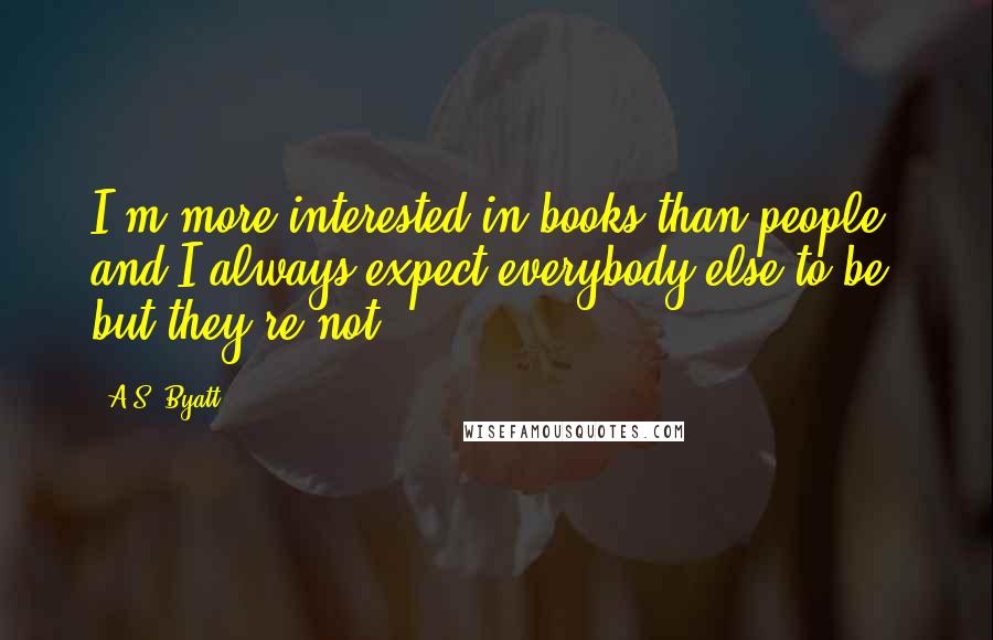 A.S. Byatt Quotes: I'm more interested in books than people, and I always expect everybody else to be, but they're not.