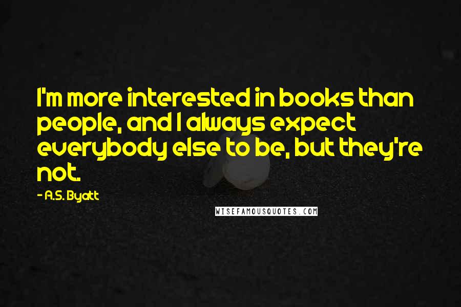 A.S. Byatt Quotes: I'm more interested in books than people, and I always expect everybody else to be, but they're not.