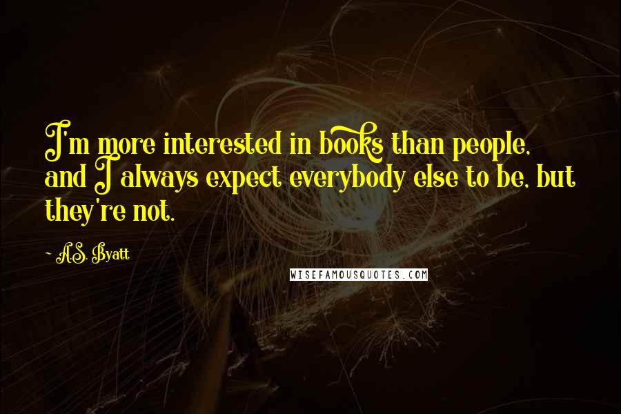 A.S. Byatt Quotes: I'm more interested in books than people, and I always expect everybody else to be, but they're not.