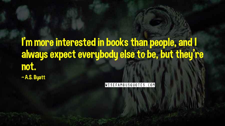 A.S. Byatt Quotes: I'm more interested in books than people, and I always expect everybody else to be, but they're not.