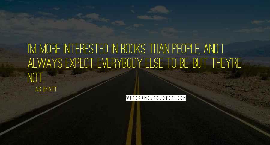 A.S. Byatt Quotes: I'm more interested in books than people, and I always expect everybody else to be, but they're not.