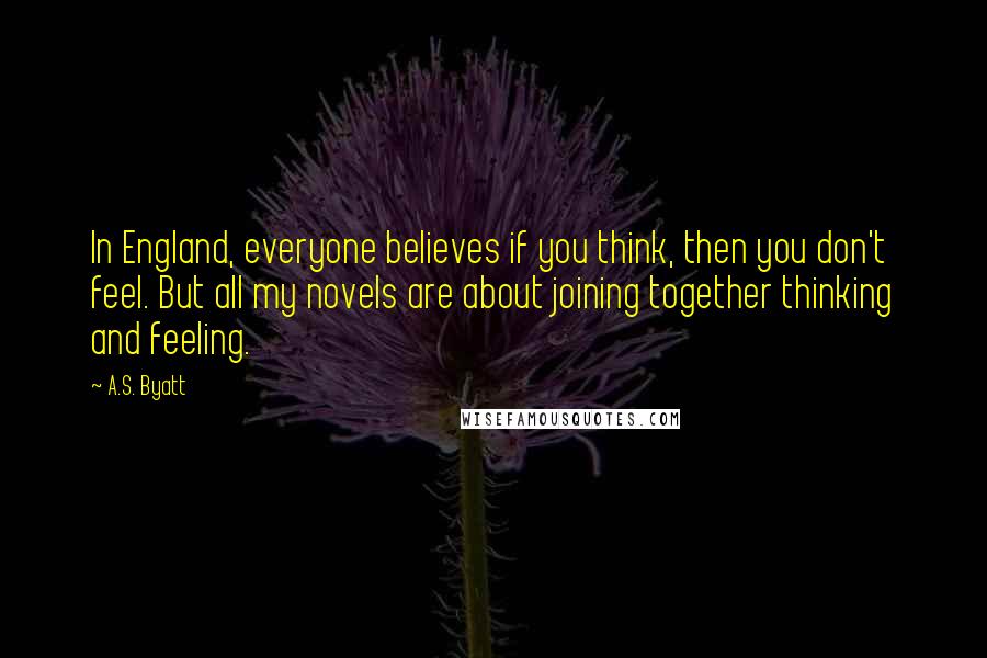 A.S. Byatt Quotes: In England, everyone believes if you think, then you don't feel. But all my novels are about joining together thinking and feeling.