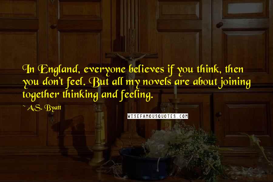 A.S. Byatt Quotes: In England, everyone believes if you think, then you don't feel. But all my novels are about joining together thinking and feeling.