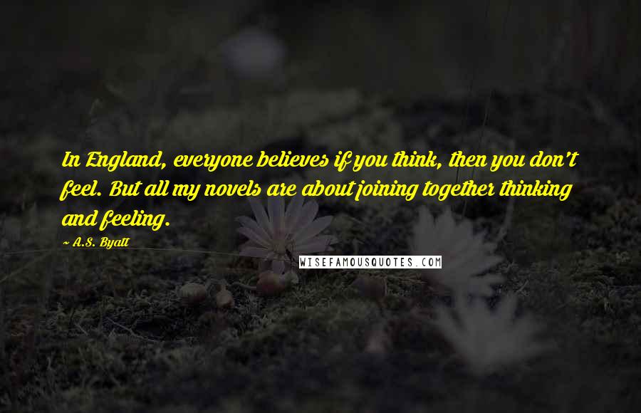 A.S. Byatt Quotes: In England, everyone believes if you think, then you don't feel. But all my novels are about joining together thinking and feeling.