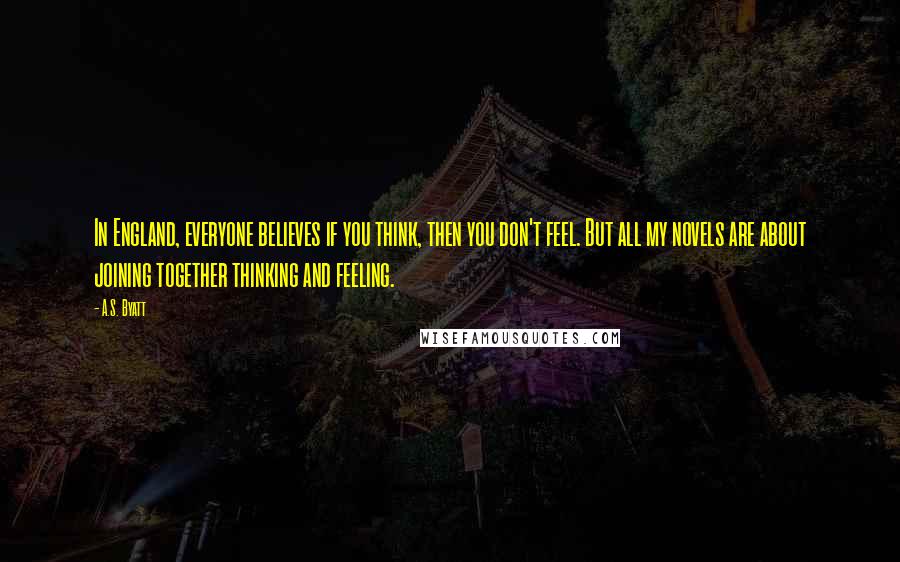 A.S. Byatt Quotes: In England, everyone believes if you think, then you don't feel. But all my novels are about joining together thinking and feeling.