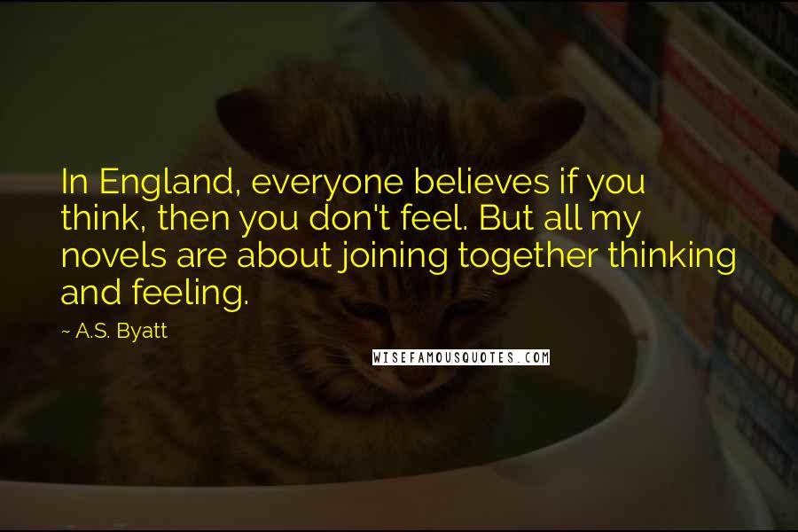 A.S. Byatt Quotes: In England, everyone believes if you think, then you don't feel. But all my novels are about joining together thinking and feeling.