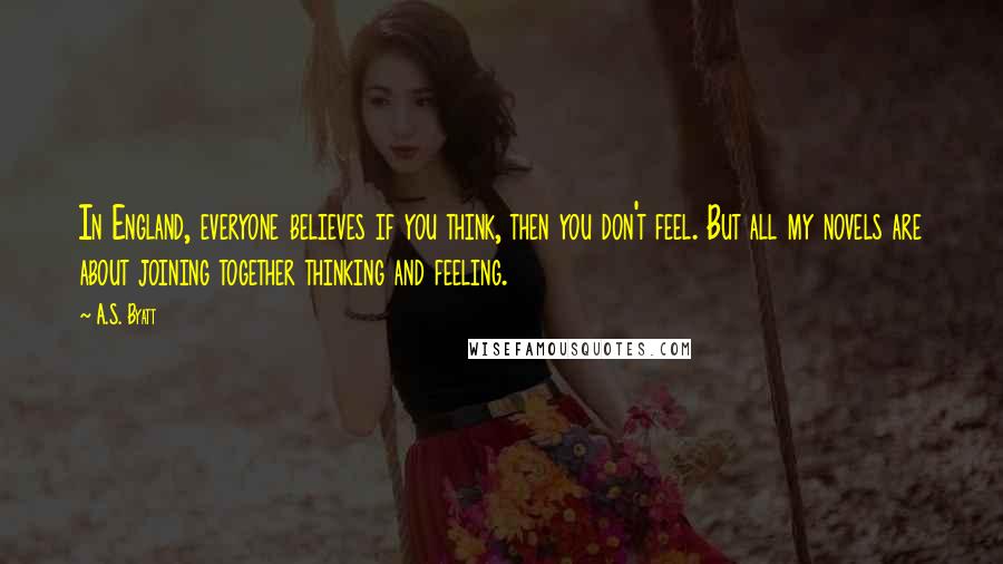 A.S. Byatt Quotes: In England, everyone believes if you think, then you don't feel. But all my novels are about joining together thinking and feeling.