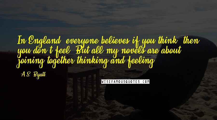 A.S. Byatt Quotes: In England, everyone believes if you think, then you don't feel. But all my novels are about joining together thinking and feeling.