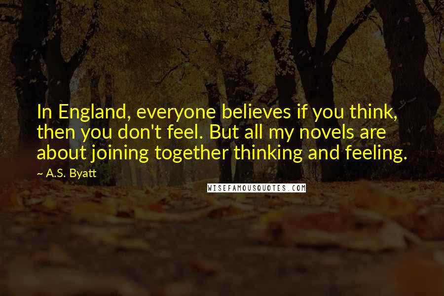 A.S. Byatt Quotes: In England, everyone believes if you think, then you don't feel. But all my novels are about joining together thinking and feeling.