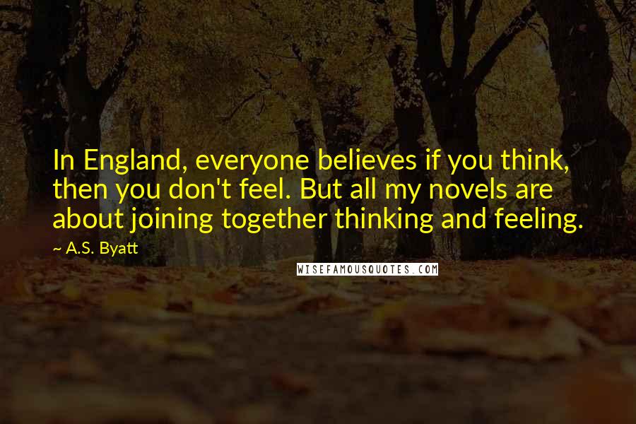 A.S. Byatt Quotes: In England, everyone believes if you think, then you don't feel. But all my novels are about joining together thinking and feeling.