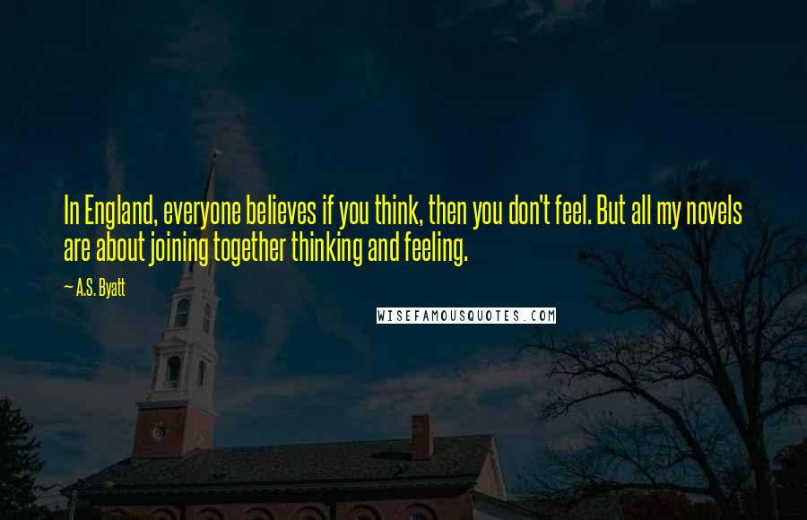 A.S. Byatt Quotes: In England, everyone believes if you think, then you don't feel. But all my novels are about joining together thinking and feeling.