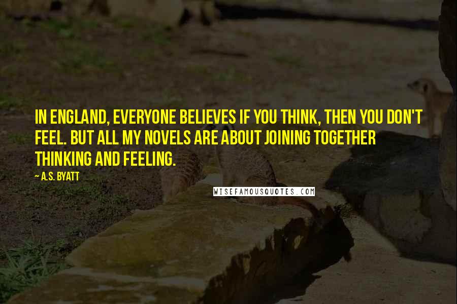 A.S. Byatt Quotes: In England, everyone believes if you think, then you don't feel. But all my novels are about joining together thinking and feeling.