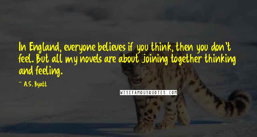 A.S. Byatt Quotes: In England, everyone believes if you think, then you don't feel. But all my novels are about joining together thinking and feeling.