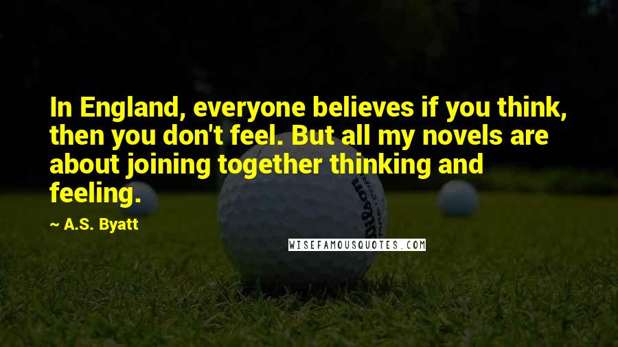 A.S. Byatt Quotes: In England, everyone believes if you think, then you don't feel. But all my novels are about joining together thinking and feeling.