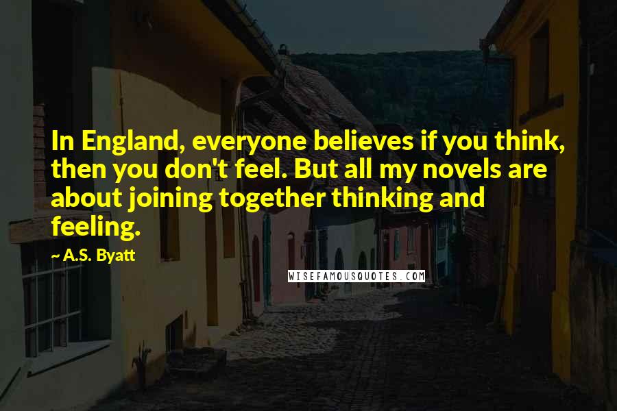 A.S. Byatt Quotes: In England, everyone believes if you think, then you don't feel. But all my novels are about joining together thinking and feeling.