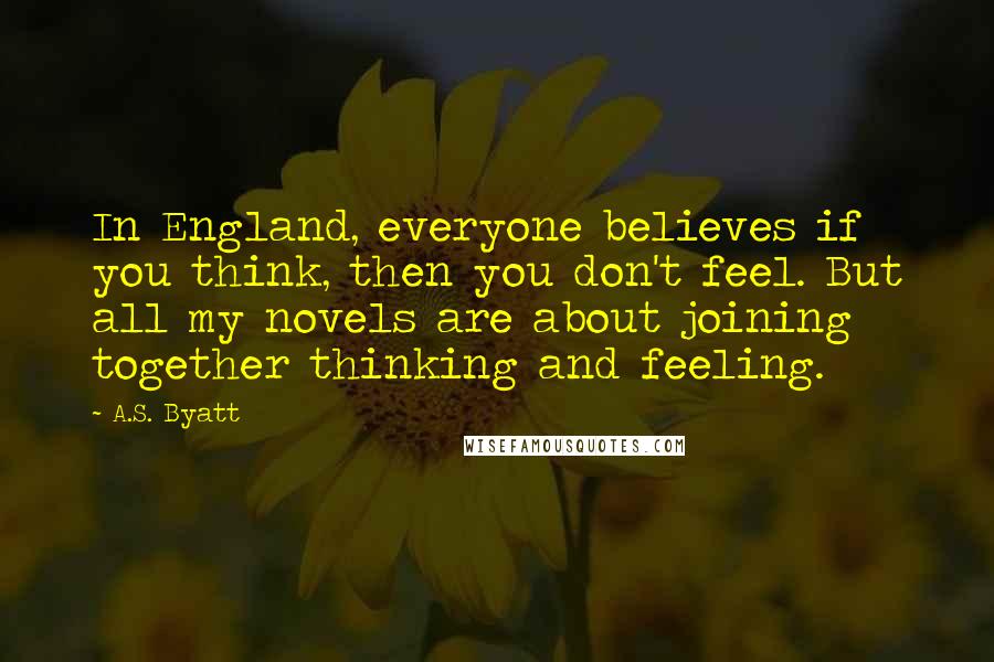 A.S. Byatt Quotes: In England, everyone believes if you think, then you don't feel. But all my novels are about joining together thinking and feeling.