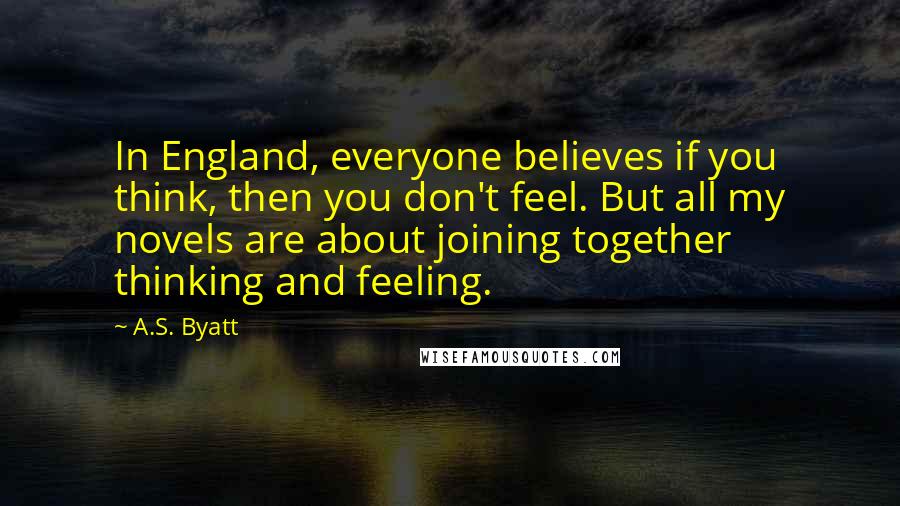 A.S. Byatt Quotes: In England, everyone believes if you think, then you don't feel. But all my novels are about joining together thinking and feeling.