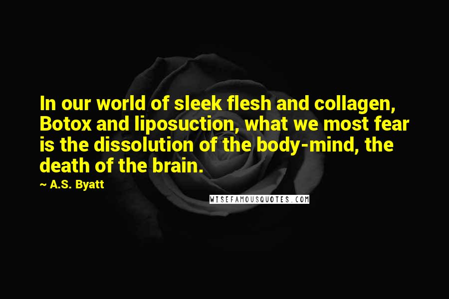 A.S. Byatt Quotes: In our world of sleek flesh and collagen, Botox and liposuction, what we most fear is the dissolution of the body-mind, the death of the brain.