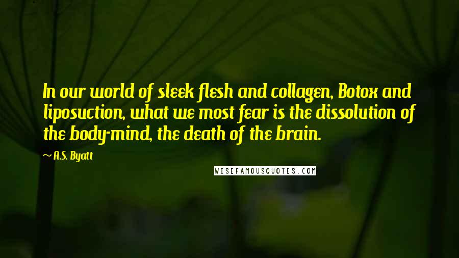 A.S. Byatt Quotes: In our world of sleek flesh and collagen, Botox and liposuction, what we most fear is the dissolution of the body-mind, the death of the brain.