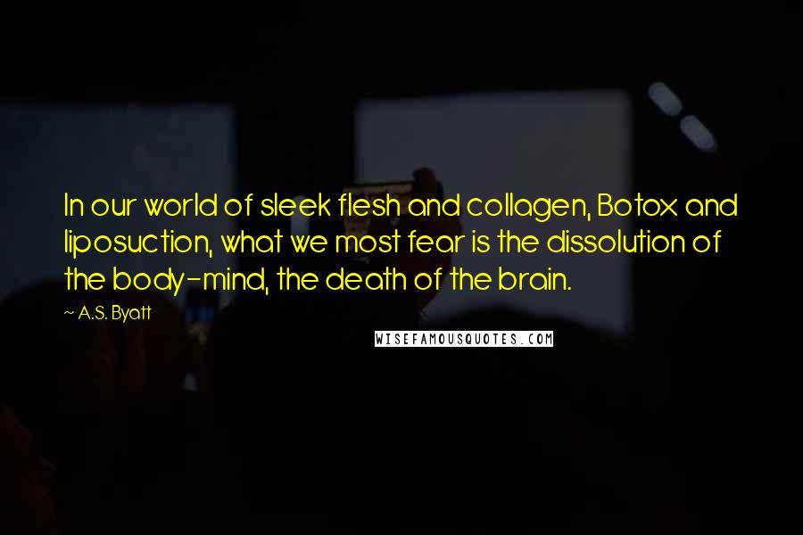 A.S. Byatt Quotes: In our world of sleek flesh and collagen, Botox and liposuction, what we most fear is the dissolution of the body-mind, the death of the brain.