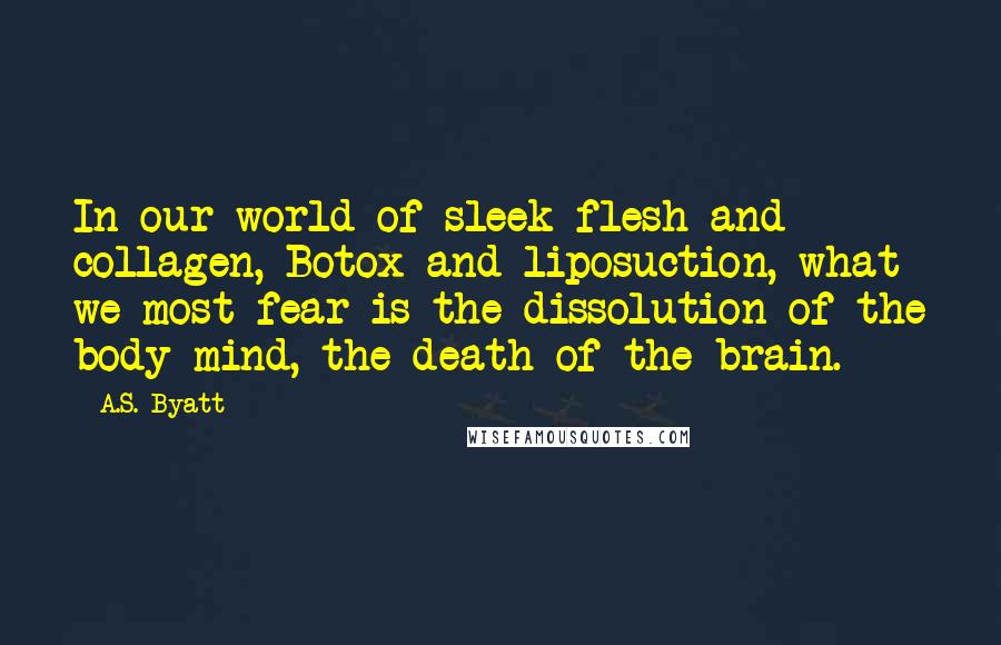 A.S. Byatt Quotes: In our world of sleek flesh and collagen, Botox and liposuction, what we most fear is the dissolution of the body-mind, the death of the brain.