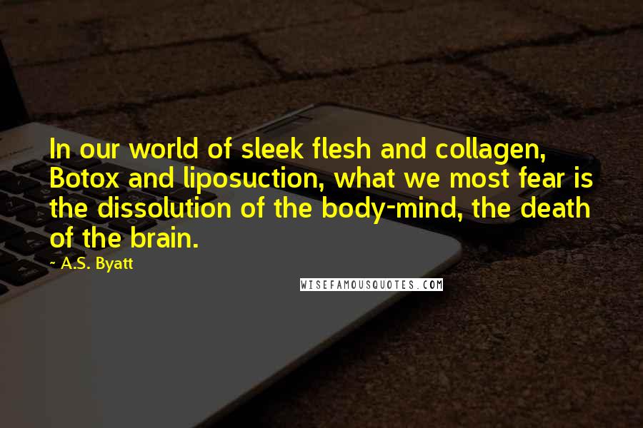 A.S. Byatt Quotes: In our world of sleek flesh and collagen, Botox and liposuction, what we most fear is the dissolution of the body-mind, the death of the brain.