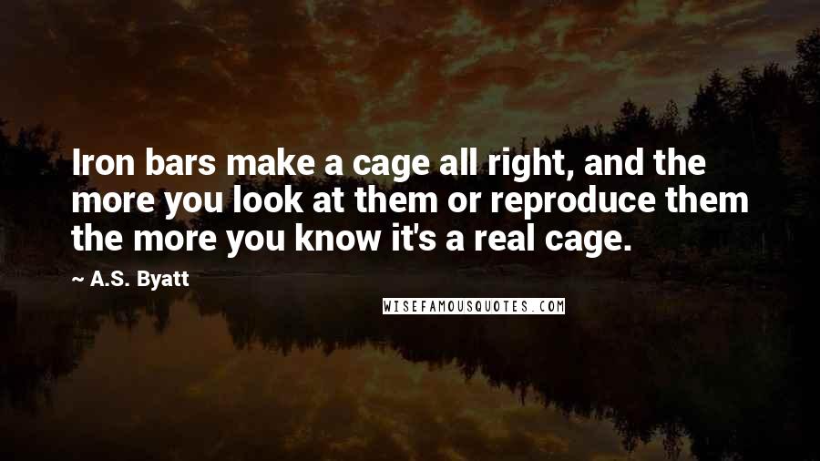 A.S. Byatt Quotes: Iron bars make a cage all right, and the more you look at them or reproduce them the more you know it's a real cage.