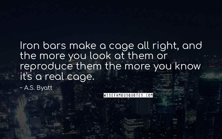 A.S. Byatt Quotes: Iron bars make a cage all right, and the more you look at them or reproduce them the more you know it's a real cage.