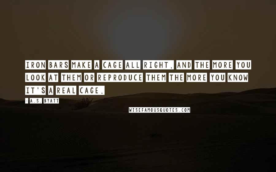 A.S. Byatt Quotes: Iron bars make a cage all right, and the more you look at them or reproduce them the more you know it's a real cage.