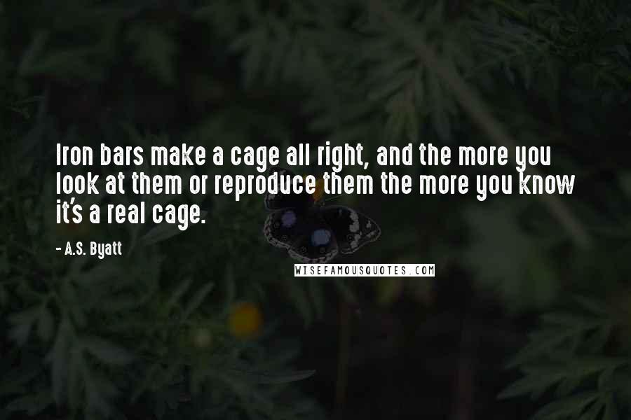 A.S. Byatt Quotes: Iron bars make a cage all right, and the more you look at them or reproduce them the more you know it's a real cage.