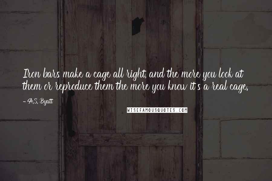 A.S. Byatt Quotes: Iron bars make a cage all right, and the more you look at them or reproduce them the more you know it's a real cage.